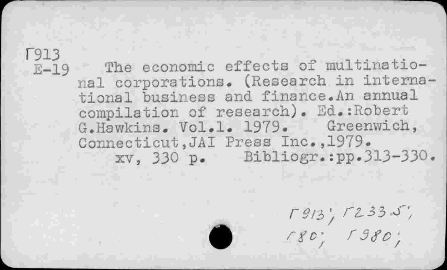 ﻿F913
E-19 The economic effects of multinational corporations. (Research in international business and finance.An annual compilation of research). Ed.:Robert G.Hawkins. Vol.l. 1979. Greenwich, Connecticut,JAI Press Inc.,1979»
xv, 330 p.	Bibliogr.:pp.313-330.
Cgcy r